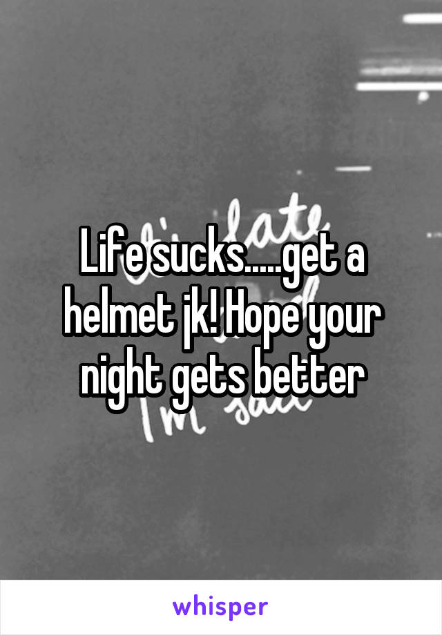 Life sucks.....get a helmet jk! Hope your night gets better
