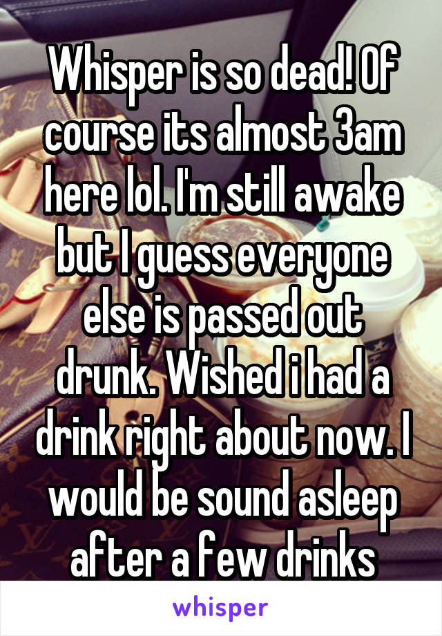 Whisper is so dead! Of course its almost 3am here lol. I'm still awake but I guess everyone else is passed out drunk. Wished i had a drink right about now. I would be sound asleep after a few drinks