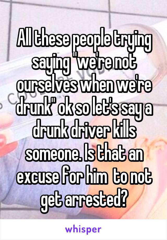 All these people trying saying "we're not ourselves when we're drunk" ok so let's say a drunk driver kills someone. Is that an excuse for him  to not get arrested?