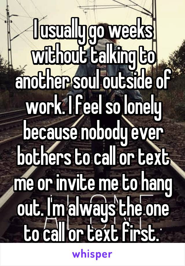 I usually go weeks without talking to another soul outside of work. I feel so lonely because nobody ever bothers to call or text me or invite me to hang out. I'm always the one to call or text first. 