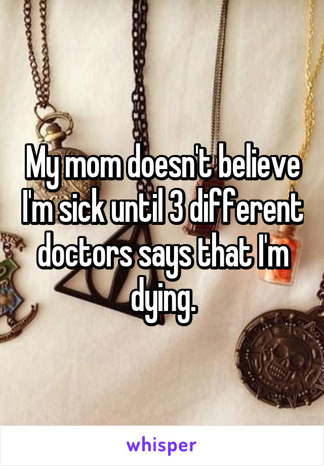 My mom doesn't believe I'm sick until 3 different doctors says that I'm dying.