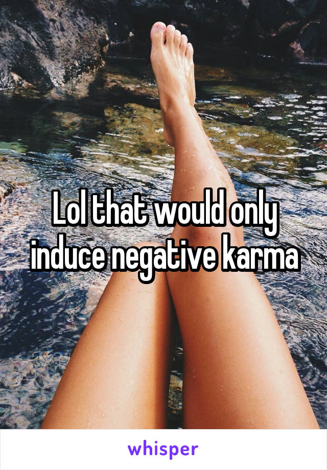 Lol that would only induce negative karma