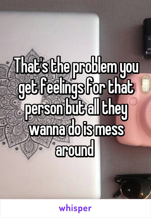 That's the problem you get feelings for that person but all they wanna do is mess around 