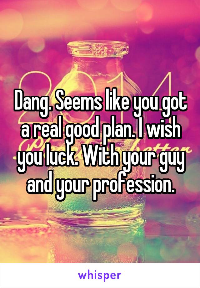 Dang. Seems like you got a real good plan. I wish you luck. With your guy and your profession.