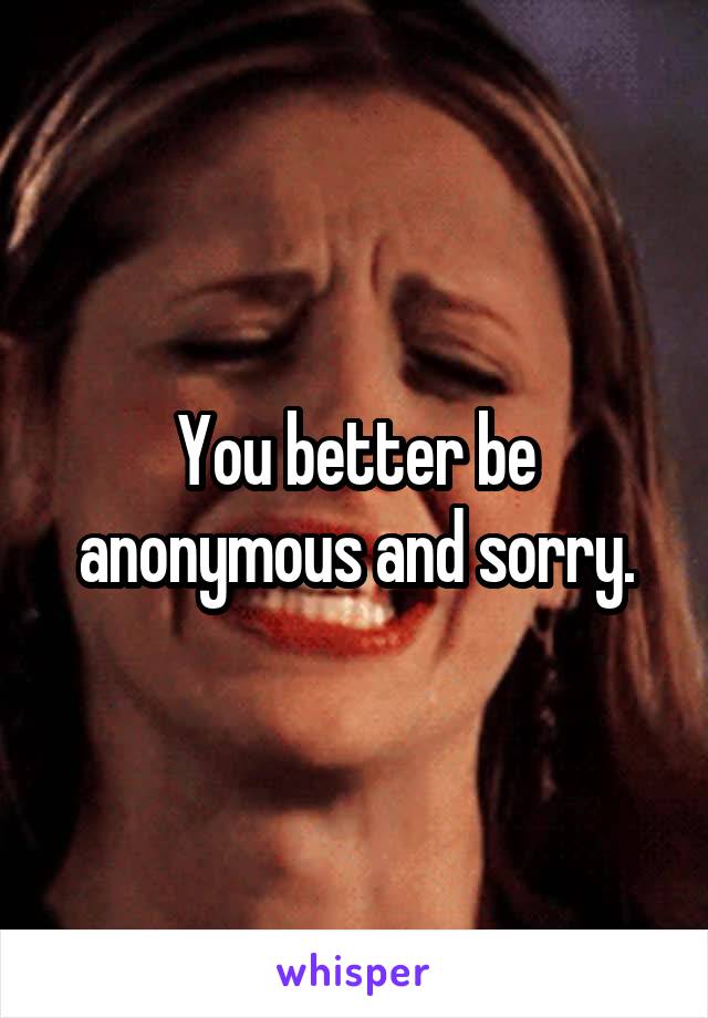 You better be anonymous and sorry.
