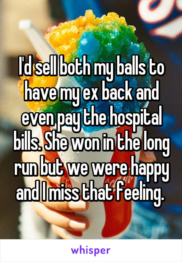 I'd sell both my balls to have my ex back and even pay the hospital bills. She won in the long run but we were happy and I miss that feeling. 