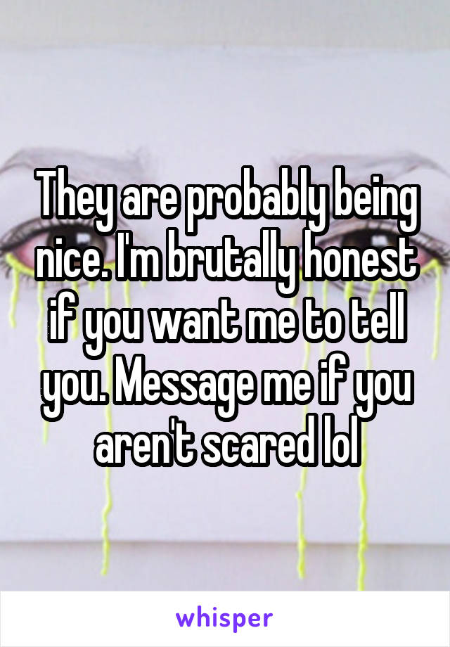 They are probably being nice. I'm brutally honest if you want me to tell you. Message me if you aren't scared lol