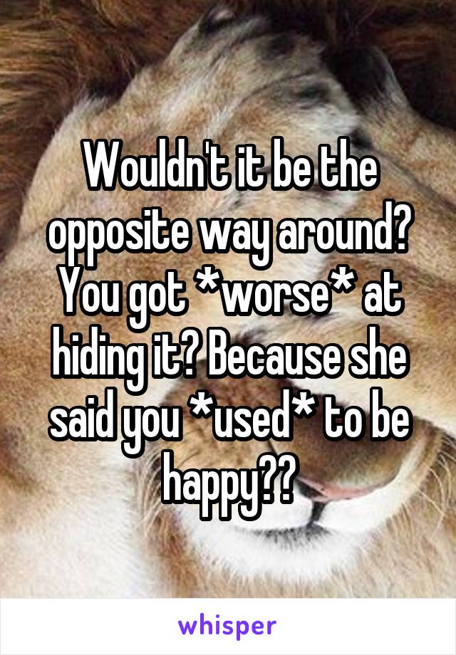 Wouldn't it be the opposite way around? You got *worse* at hiding it? Because she said you *used* to be happy??