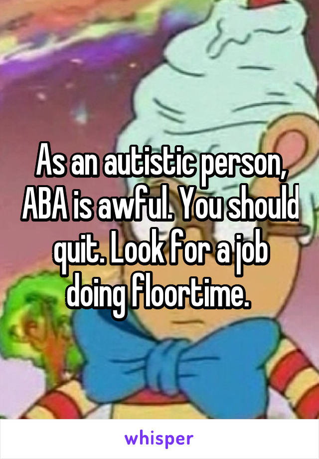 As an autistic person, ABA is awful. You should quit. Look for a job doing floortime. 
