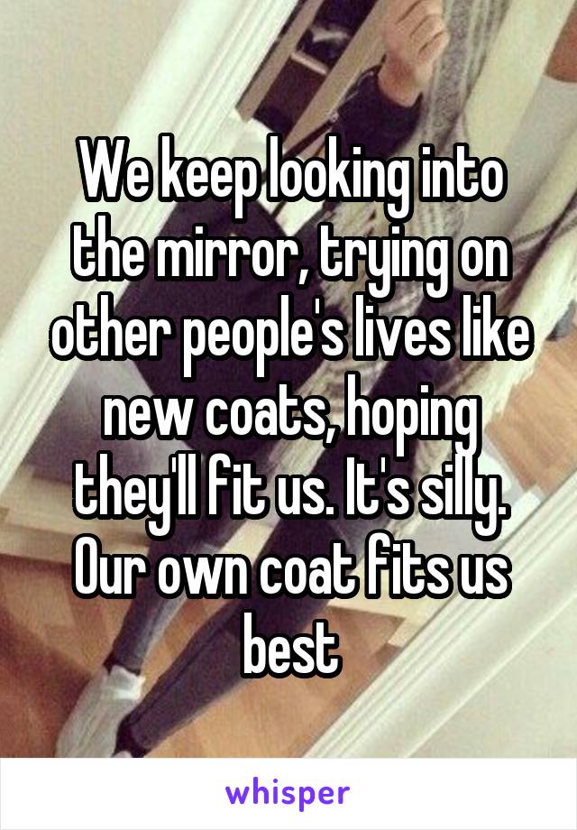 We keep looking into the mirror, trying on other people's lives like new coats, hoping they'll fit us. It's silly. Our own coat fits us best