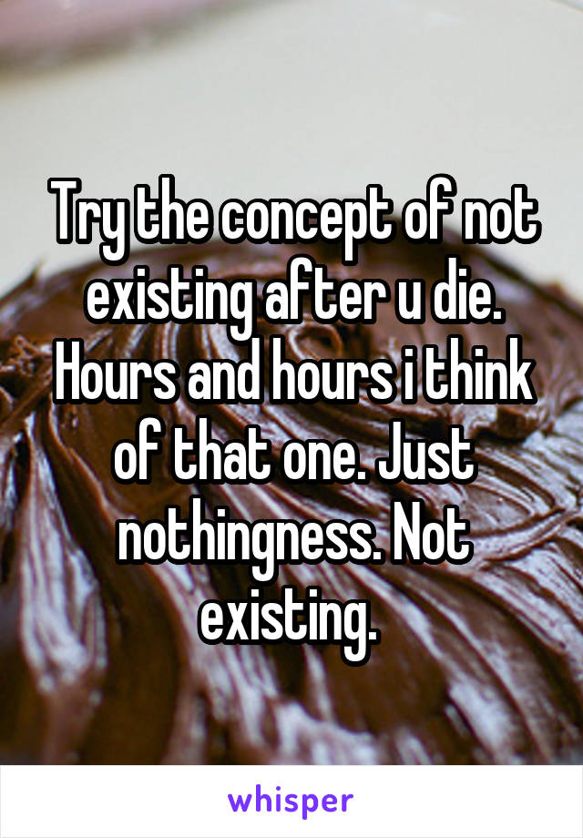 Try the concept of not existing after u die. Hours and hours i think of that one. Just nothingness. Not existing. 