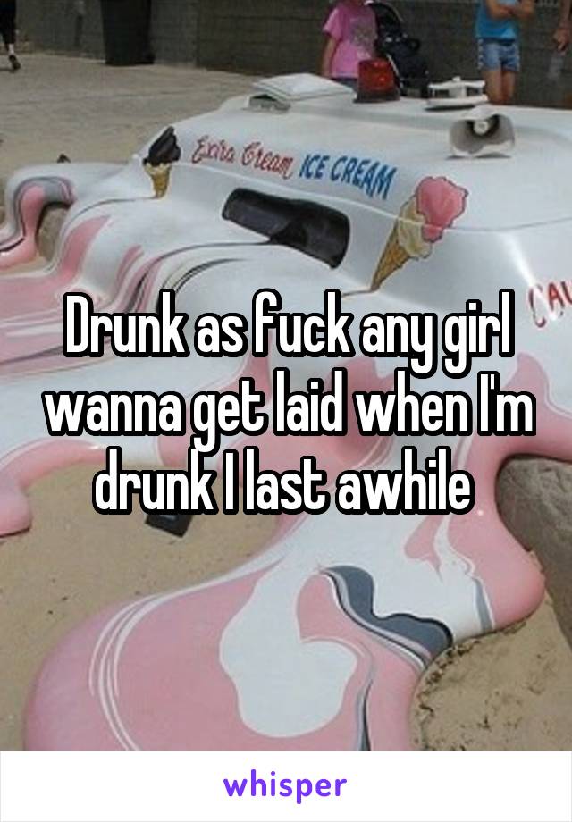 Drunk as fuck any girl wanna get laid when I'm drunk I last awhile 
