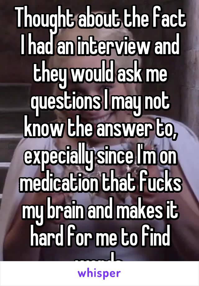 Thought about the fact I had an interview and they would ask me questions I may not know the answer to, expecially since I'm on medication that fucks my brain and makes it hard for me to find words.