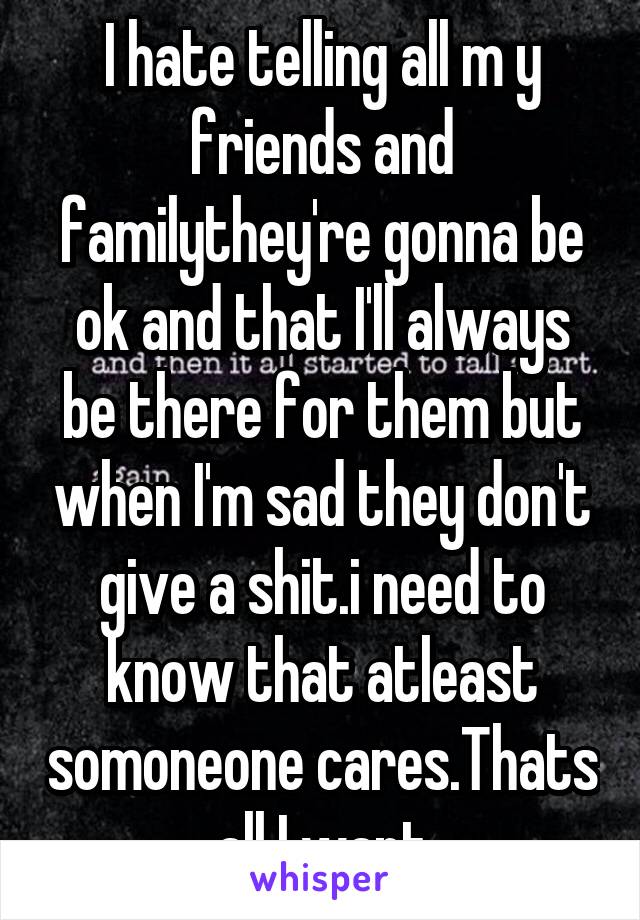 I hate telling all m y friends and familythey're gonna be ok and that I'll always be there for them but when I'm sad they don't give a shit.i need to know that atleast somoneone cares.Thats all I want