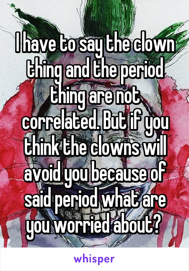 I have to say the clown thing and the period thing are not correlated. But if you think the clowns will avoid you because of said period what are you worried about? 