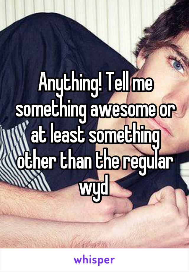 Anything! Tell me something awesome or at least something other than the regular wyd 