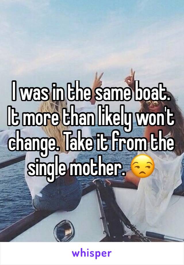 I was in the same boat. It more than likely won't change. Take it from the single mother. 😒