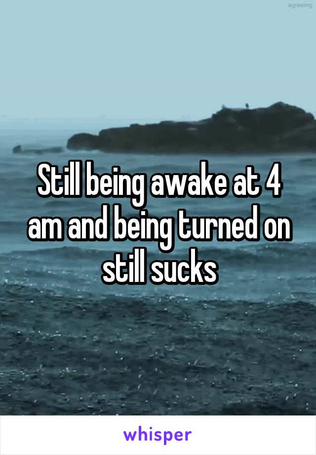 Still being awake at 4 am and being turned on still sucks