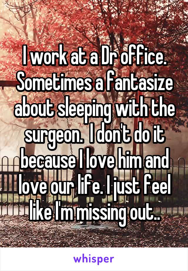 I work at a Dr office. Sometimes a fantasize about sleeping with the surgeon.  I don't do it because I love him and love our life. I just feel like I'm missing out..