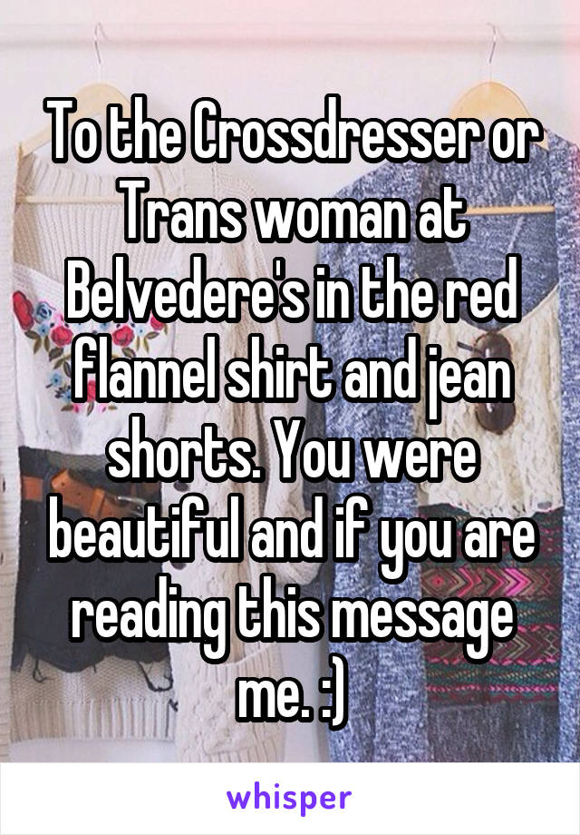 To the Crossdresser or Trans woman at Belvedere's in the red flannel shirt and jean shorts. You were beautiful and if you are reading this message me. :)
