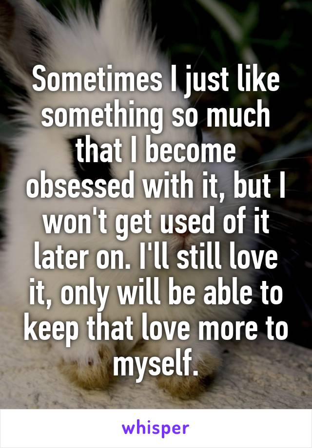 Sometimes I just like something so much that I become obsessed with it, but I won't get used of it later on. I'll still love it, only will be able to keep that love more to myself.
