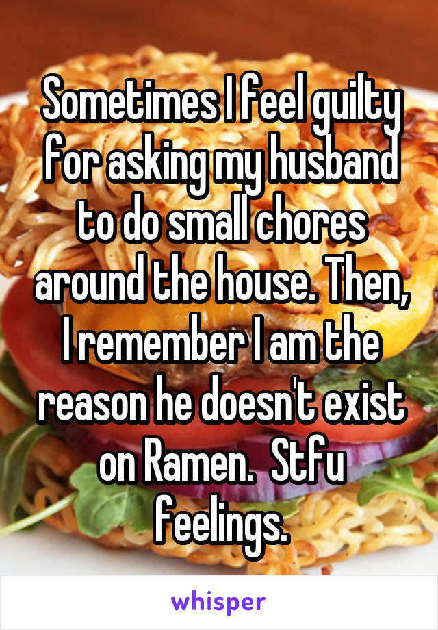 Sometimes I feel guilty for asking my husband to do small chores around the house. Then, I remember I am the reason he doesn't exist on Ramen.  Stfu feelings.