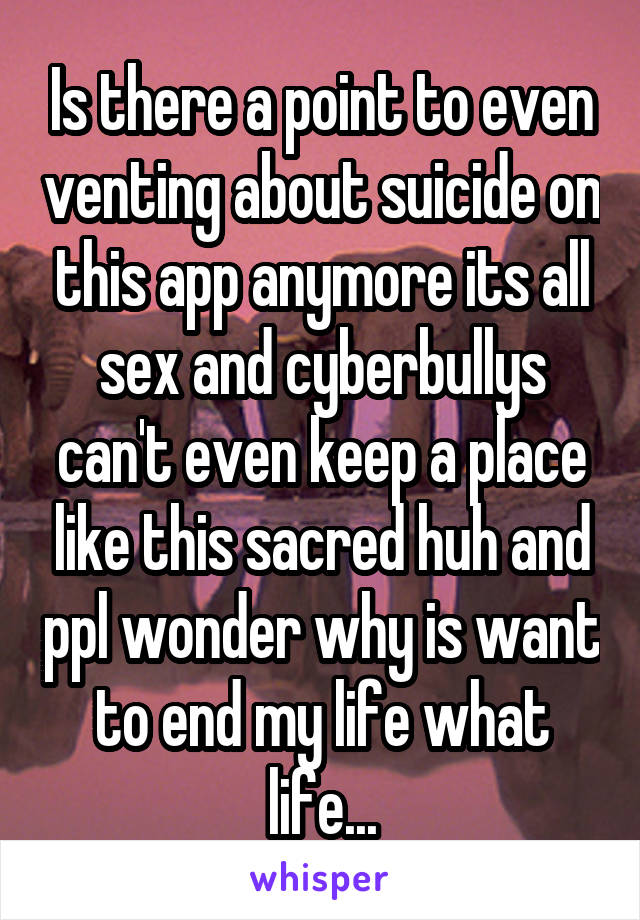 Is there a point to even venting about suicide on this app anymore its all sex and cyberbullys can't even keep a place like this sacred huh and ppl wonder why is want to end my life what life...