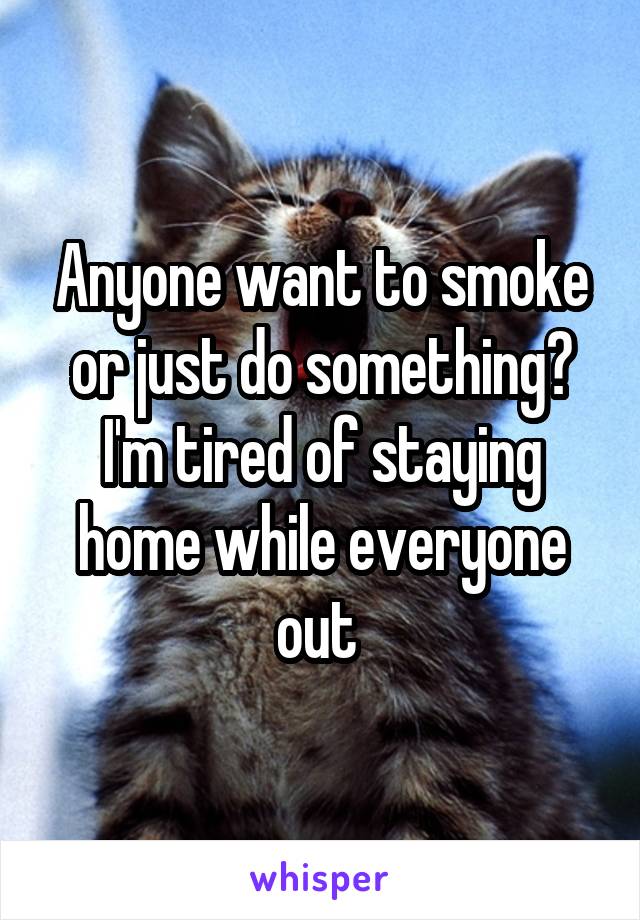 Anyone want to smoke or just do something? I'm tired of staying home while everyone out 