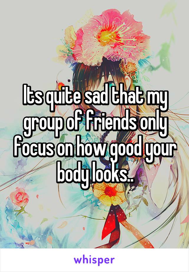 Its quite sad that my group of friends only focus on how good your body looks..