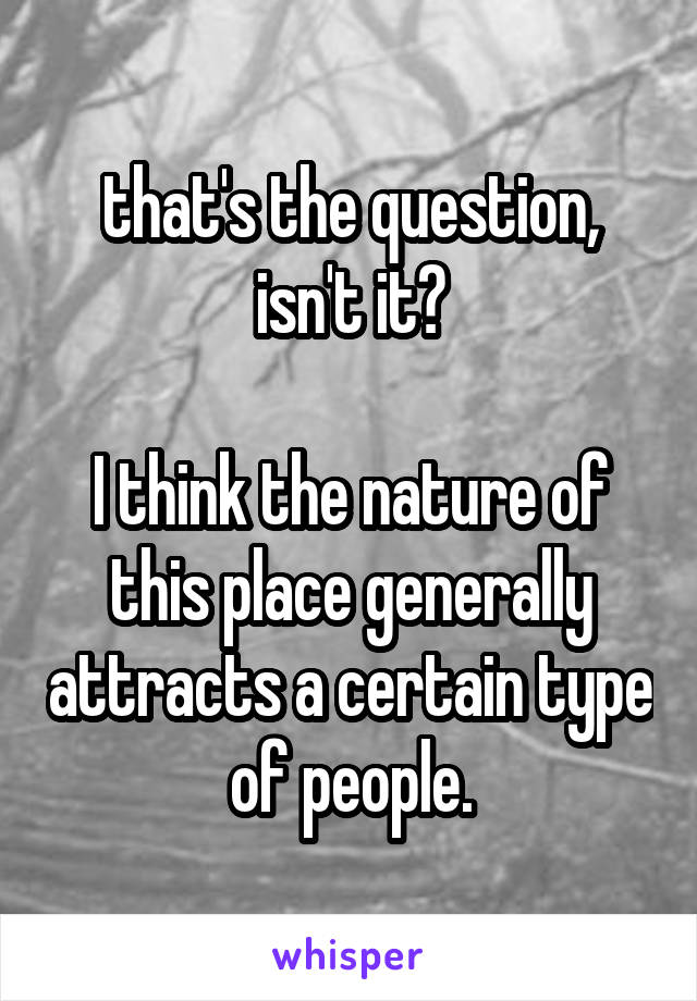 that's the question, isn't it?

I think the nature of this place generally attracts a certain type of people.