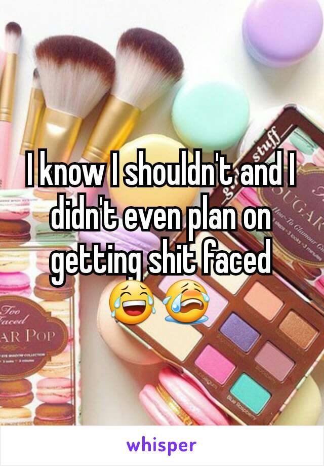 I know I shouldn't and I didn't even plan on getting shit faced 😂😭 