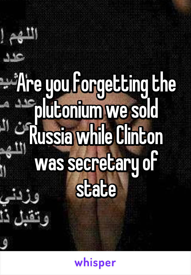 Are you forgetting the plutonium we sold Russia while Clinton was secretary of state