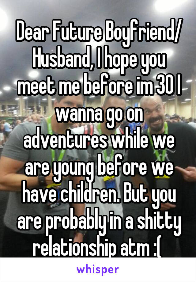 Dear Future Boyfriend/ Husband, I hope you meet me before im 30 I wanna go on adventures while we are young before we have children. But you are probably in a shitty relationship atm :( 
