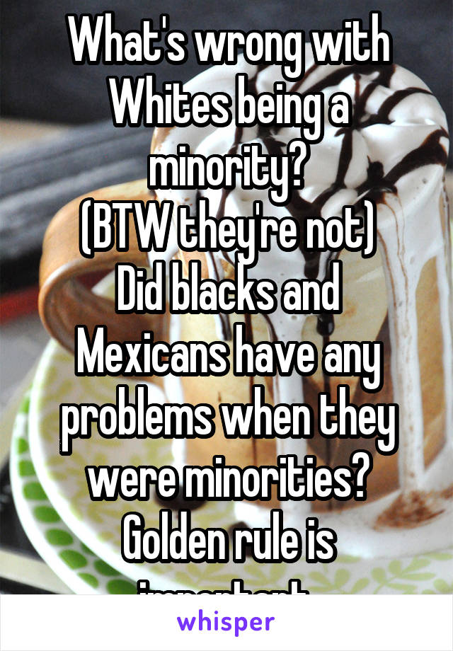 What's wrong with Whites being a minority?
(BTW they're not)
Did blacks and Mexicans have any problems when they were minorities?
Golden rule is important 