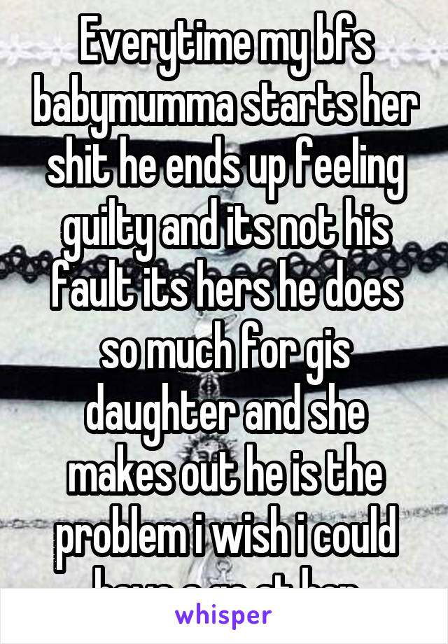 Everytime my bfs babymumma starts her shit he ends up feeling guilty and its not his fault its hers he does so much for gis daughter and she makes out he is the problem i wish i could have a go at her