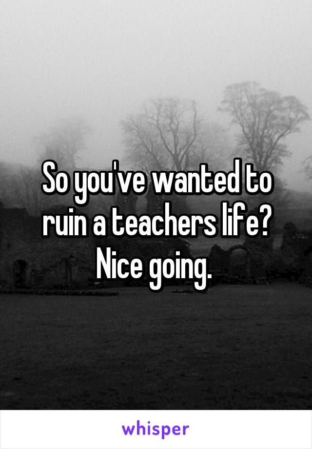 So you've wanted to ruin a teachers life? Nice going. 