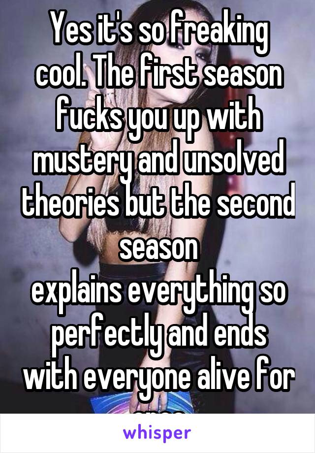 Yes it's so freaking cool. The first season fucks you up with mustery and unsolved theories but the second season
explains everything so perfectly and ends with everyone alive for once