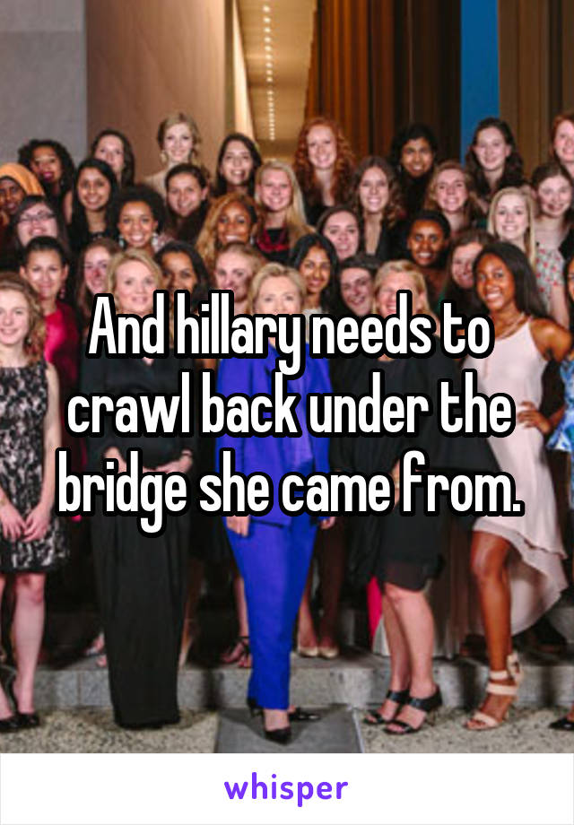 And hillary needs to crawl back under the bridge she came from.