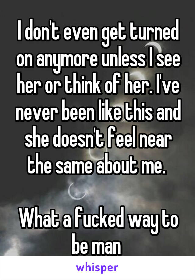 I don't even get turned on anymore unless I see her or think of her. I've never been like this and she doesn't feel near the same about me. 

What a fucked way to be man 