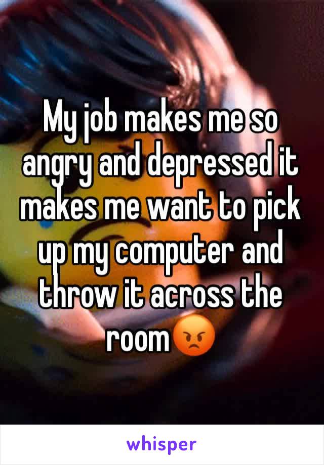 My job makes me so angry and depressed it makes me want to pick up my computer and throw it across the room😡
