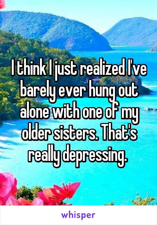 I think I just realized I've barely ever hung out alone with one of my older sisters. That's really depressing. 