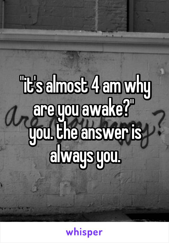 "it's almost 4 am why are you awake?" 
you. the answer is always you.