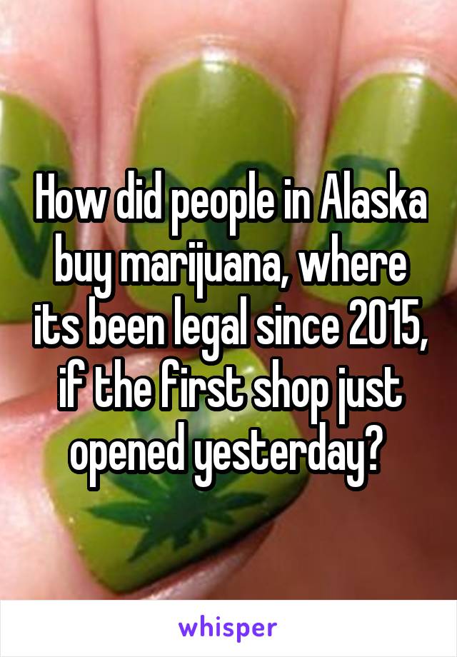 How did people in Alaska buy marijuana, where its been legal since 2015, if the first shop just opened yesterday? 