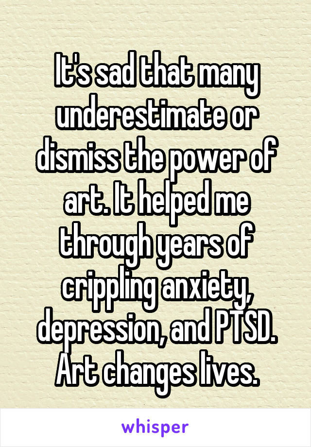 It's sad that many underestimate or dismiss the power of art. It helped me
through years of crippling anxiety, depression, and PTSD. Art changes lives.