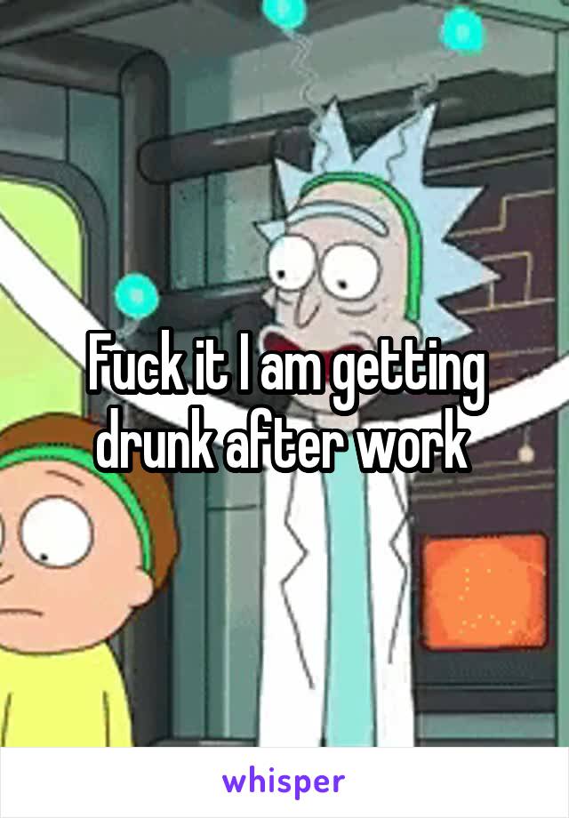 Fuck it I am getting drunk after work 