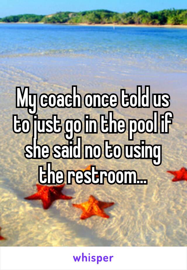 My coach once told us to just go in the pool if she said no to using the restroom…