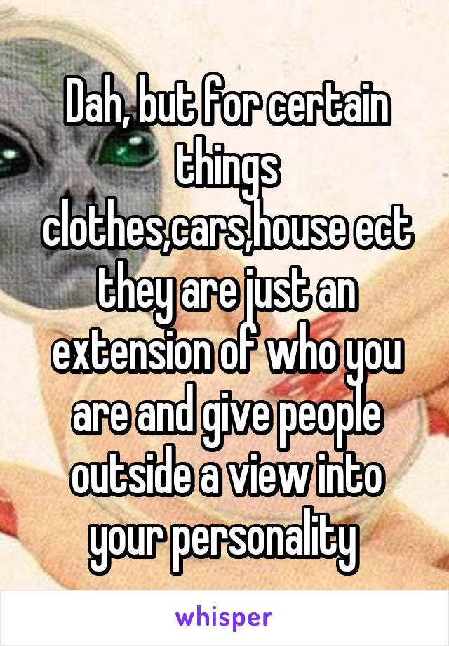 Dah, but for certain things clothes,cars,house ect they are just an extension of who you are and give people outside a view into your personality 