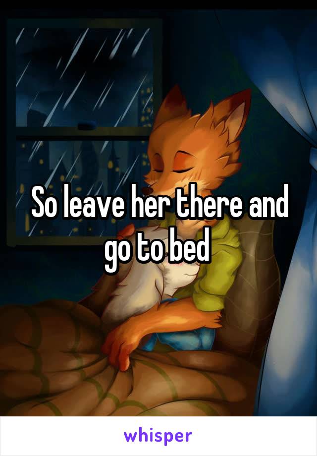 So leave her there and go to bed 