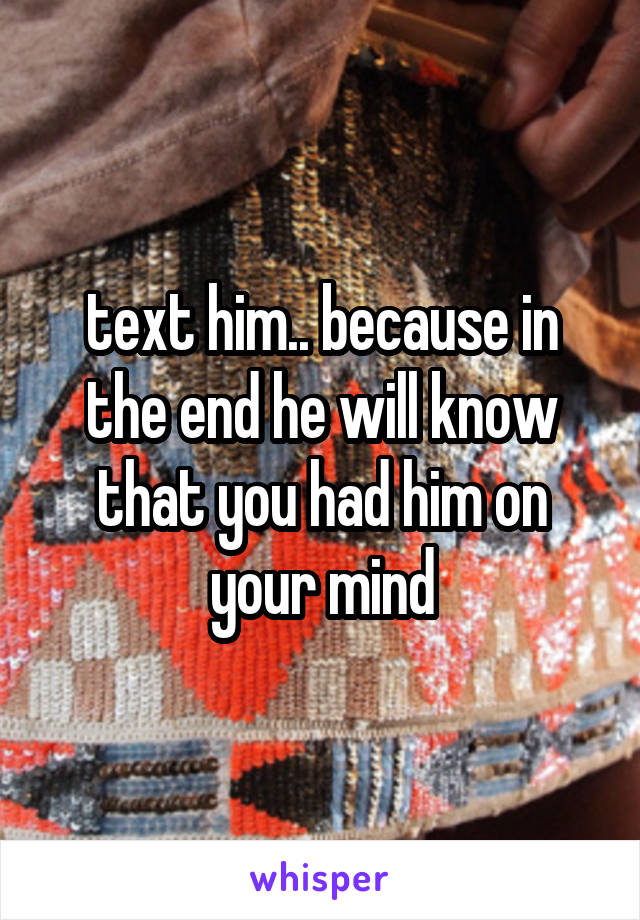 text him.. because in the end he will know that you had him on your mind