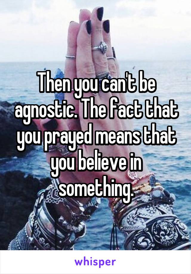 Then you can't be agnostic. The fact that you prayed means that you believe in something.